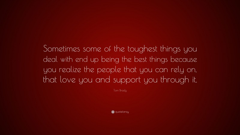 Tom Brady Quote: “Sometimes some of the toughest things you deal with end up being the best things because you realize the people that you can rely on, that love you and support you through it.”