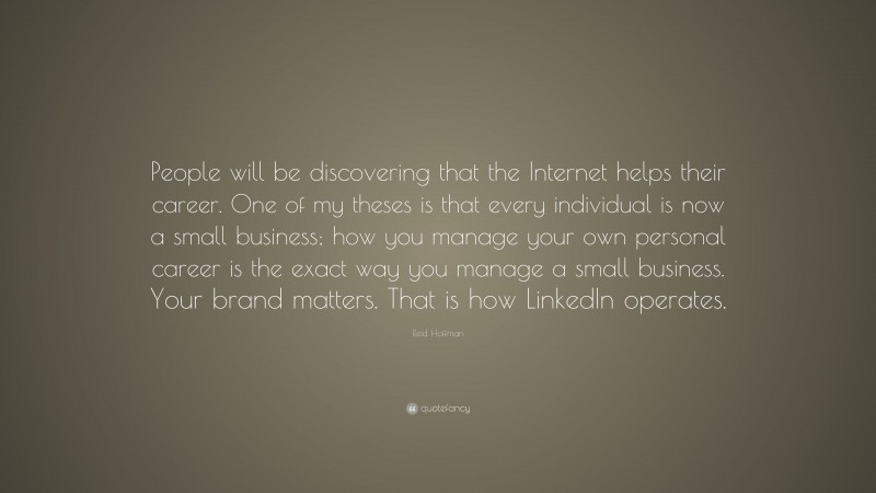 Reid Hoffman Quote: “People will be discovering that the Internet helps their career. One of my theses is that every individual is now a small business; how you manage your own personal career is the exact way you manage a small business. Your brand matters. That is how LinkedIn operates.”