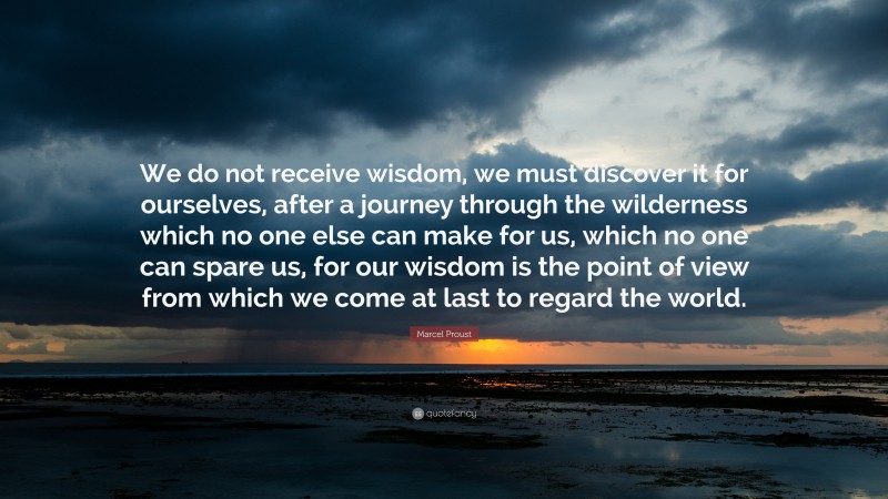 Marcel Proust Quote: “We do not receive wisdom, we must discover it for ourselves, after a journey through the wilderness which no one else can make for us, which no one can spare us, for our wisdom is the point of view from which we come at last to regard the world.”
