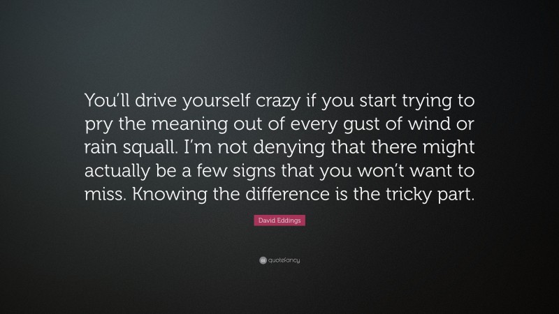 David Eddings Quote: “You’ll drive yourself crazy if you start trying to pry the meaning out of every gust of wind or rain squall. I’m not denying that there might actually be a few signs that you won’t want to miss. Knowing the difference is the tricky part.”