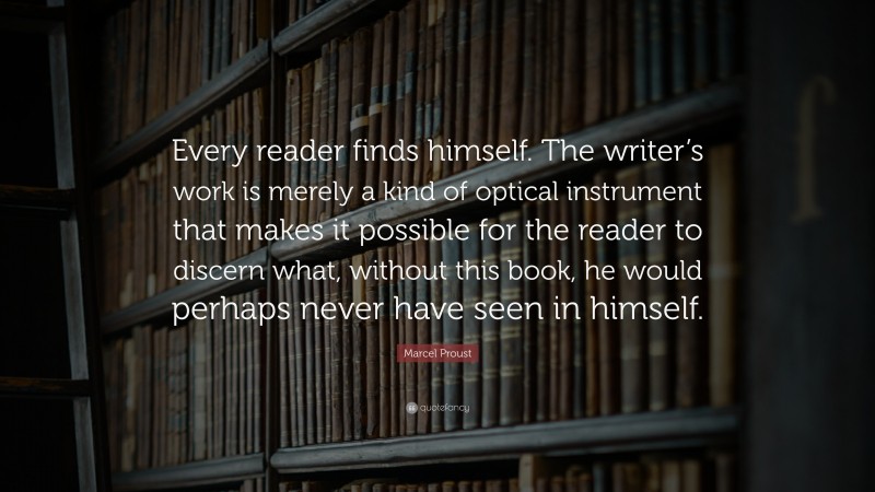 Marcel Proust Quote: “Every reader finds himself. The writer’s work is merely a kind of optical instrument that makes it possible for the reader to discern what, without this book, he would perhaps never have seen in himself.”