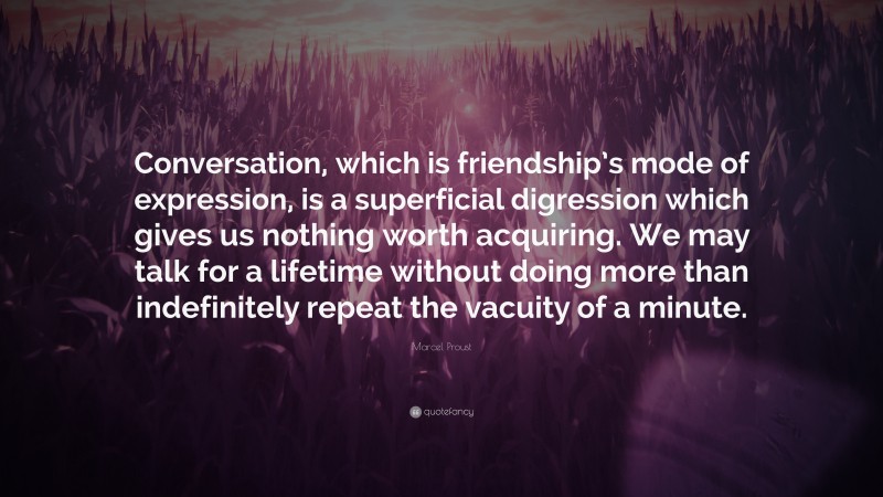 Marcel Proust Quote: “Conversation, which is friendship’s mode of expression, is a superficial digression which gives us nothing worth acquiring. We may talk for a lifetime without doing more than indefinitely repeat the vacuity of a minute.”