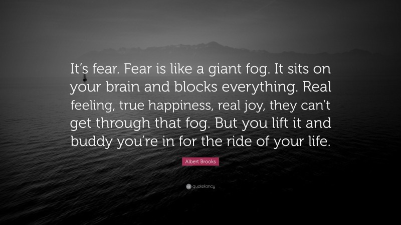 Albert Brooks Quote: “It’s fear. Fear is like a giant fog. It sits on your brain and blocks everything. Real feeling, true happiness, real joy, they can’t get through that fog. But you lift it and buddy you’re in for the ride of your life.”