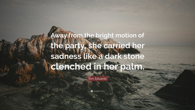 Kim Edwards Quote: “Away from the bright motion of the party, she carried her sadness like a dark stone clenched in her palm.”