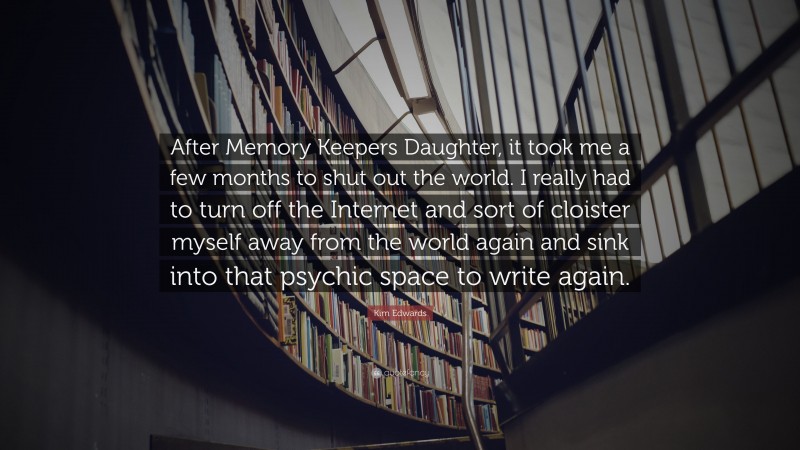 Kim Edwards Quote: “After Memory Keepers Daughter, it took me a few months to shut out the world. I really had to turn off the Internet and sort of cloister myself away from the world again and sink into that psychic space to write again.”