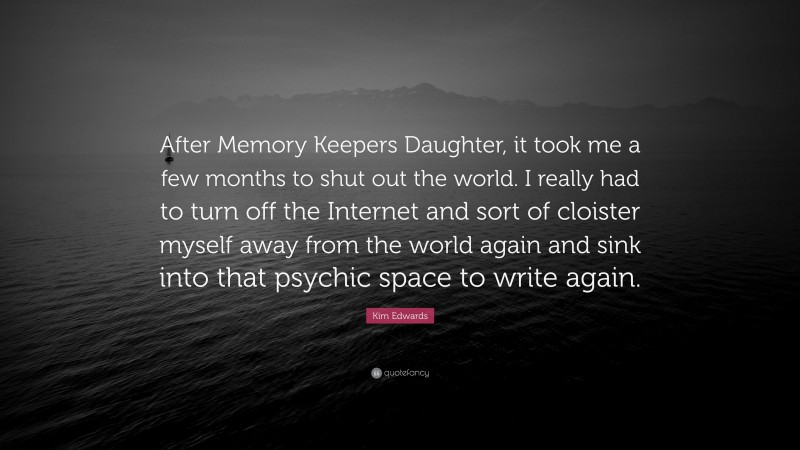 Kim Edwards Quote: “After Memory Keepers Daughter, it took me a few months to shut out the world. I really had to turn off the Internet and sort of cloister myself away from the world again and sink into that psychic space to write again.”