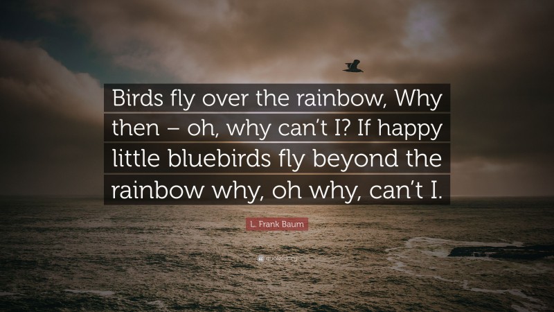 L. Frank Baum Quote: “Birds fly over the rainbow, Why then – oh, why can’t I? If happy little bluebirds fly beyond the rainbow why, oh why, can’t I.”
