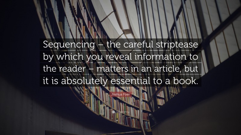 Joshua Foer Quote: “Sequencing – the careful striptease by which you reveal information to the reader – matters in an article, but it is absolutely essential to a book.”