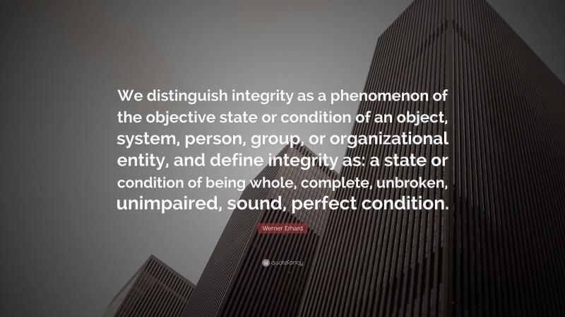 Werner Erhard Quote: “We distinguish integrity as a phenomenon of the objective state or condition of an object, system, person, group, or organizational entity, and define integrity as: a state or condition of being whole, complete, unbroken, unimpaired, sound, perfect condition.”