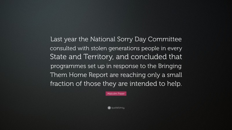 Malcolm Fraser Quote: “Last year the National Sorry Day Committee consulted with stolen generations people in every State and Territory, and concluded that programmes set up in response to the Bringing Them Home Report are reaching only a small fraction of those they are intended to help.”