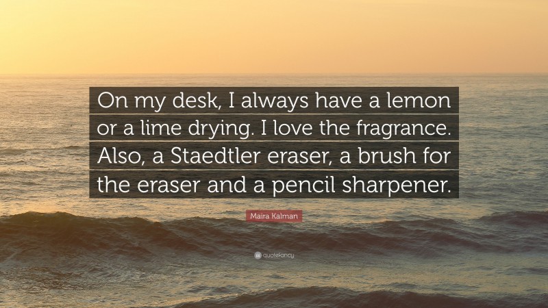 Maira Kalman Quote: “On my desk, I always have a lemon or a lime drying. I love the fragrance. Also, a Staedtler eraser, a brush for the eraser and a pencil sharpener.”