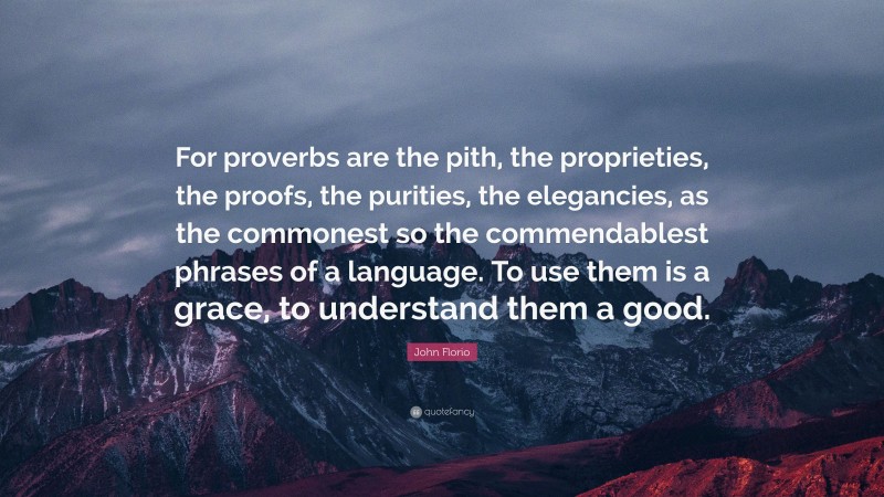 John Florio Quote: “For proverbs are the pith, the proprieties, the proofs, the purities, the elegancies, as the commonest so the commendablest phrases of a language. To use them is a grace, to understand them a good.”