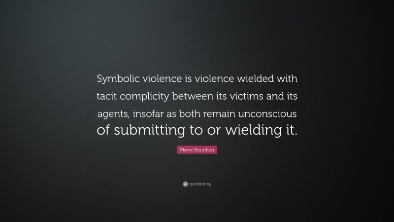 Pierre Bourdieu Quote: “Symbolic violence is violence wielded with tacit complicity between its victims and its agents, insofar as both remain unconscious of submitting to or wielding it.”