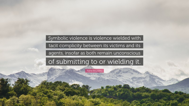 Pierre Bourdieu Quote: “Symbolic violence is violence wielded with tacit complicity between its victims and its agents, insofar as both remain unconscious of submitting to or wielding it.”