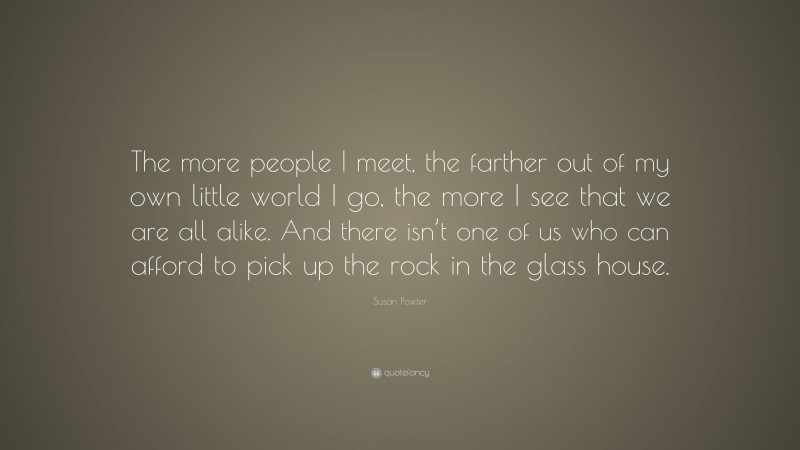 Susan Powter Quote: “The more people I meet, the farther out of my own little world I go, the more I see that we are all alike. And there isn’t one of us who can afford to pick up the rock in the glass house.”