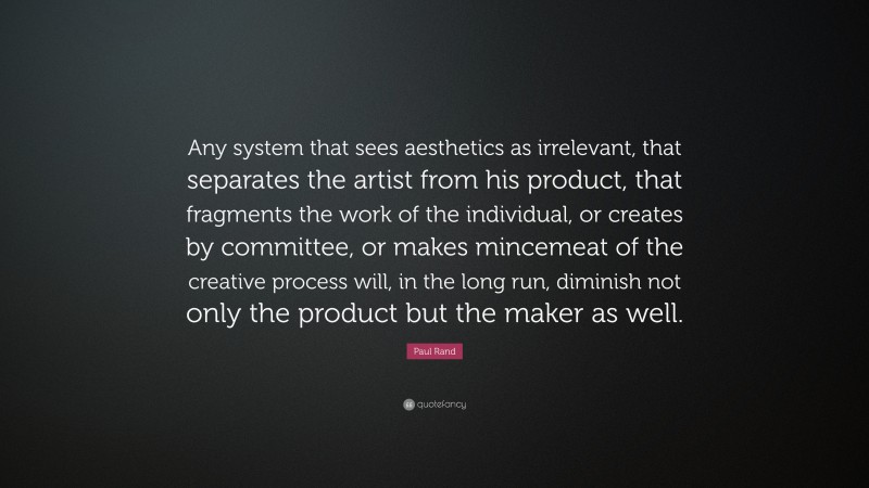 Paul Rand Quote: “Any system that sees aesthetics as irrelevant, that separates the artist from his product, that fragments the work of the individual, or creates by committee, or makes mincemeat of the creative process will, in the long run, diminish not only the product but the maker as well.”