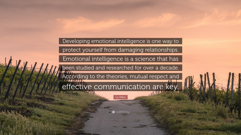Liz Miller Quote: “Developing emotional intelligence is one way to protect yourself from damaging relationships. Emotional intelligence is a science that has been studied and researched for over a decade. According to the theories, mutual respect and effective communication are key.”