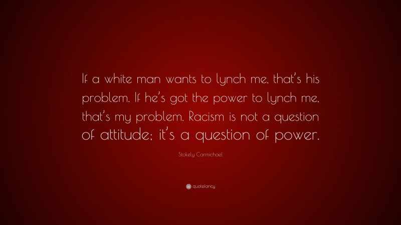 Stokely Carmichael Quote: “If a white man wants to lynch me, that’s his problem. If he’s got the power to lynch me, that’s my problem. Racism is not a question of attitude; it’s a question of power.”