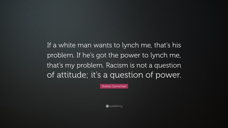 Stokely Carmichael Quote: “If a white man wants to lynch me, that’s his problem. If he’s got the power to lynch me, that’s my problem. Racism is not a question of attitude; it’s a question of power.”