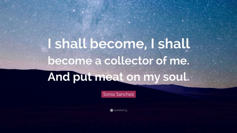 Sonia Sanchez Quote: “I shall become, I shall become a collector of me. And put meat on my soul.”