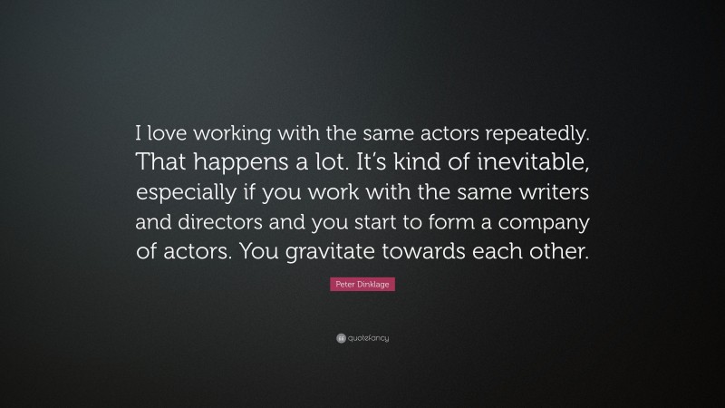 Peter Dinklage Quote: “I love working with the same actors repeatedly. That happens a lot. It’s kind of inevitable, especially if you work with the same writers and directors and you start to form a company of actors. You gravitate towards each other.”
