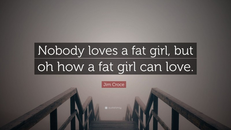 Jim Croce Quote: “Nobody loves a fat girl, but oh how a fat girl can love.”