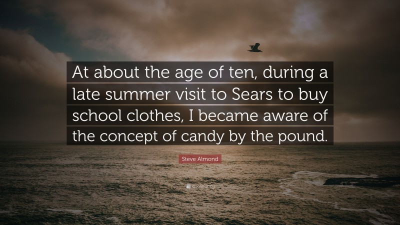 Steve Almond Quote: “At about the age of ten, during a late summer visit to Sears to buy school clothes, I became aware of the concept of candy by the pound.”