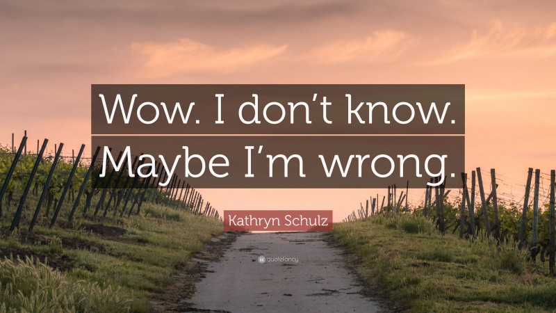 Kathryn Schulz Quote: “Wow. I don’t know. Maybe I’m wrong.”