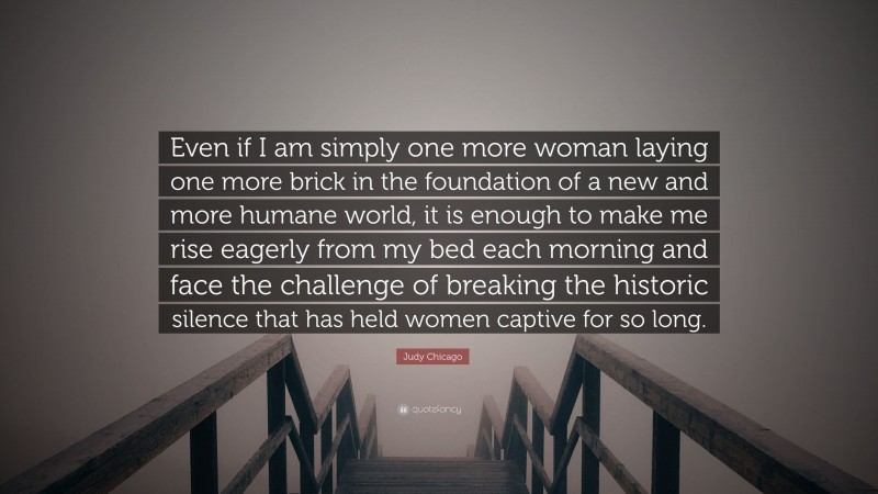Judy Chicago Quote: “Even if I am simply one more woman laying one more brick in the foundation of a new and more humane world, it is enough to make me rise eagerly from my bed each morning and face the challenge of breaking the historic silence that has held women captive for so long.”