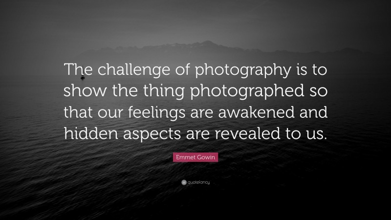 Emmet Gowin Quote: “The challenge of photography is to show the thing photographed so that our feelings are awakened and hidden aspects are revealed to us.”