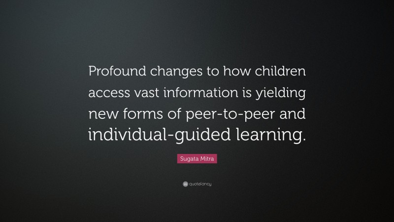 Sugata Mitra Quote: “Profound changes to how children access vast information is yielding new forms of peer-to-peer and individual-guided learning.”