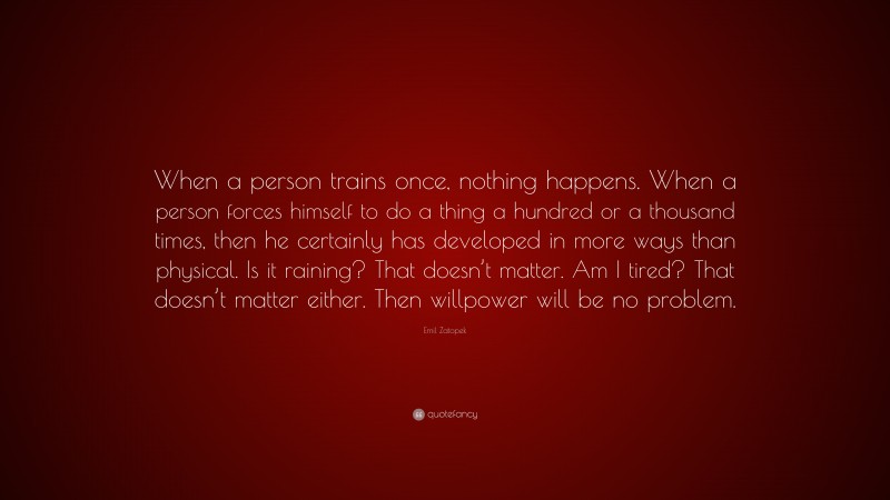 Emil Zatopek Quote: “When a person trains once, nothing happens. When a person forces himself to do a thing a hundred or a thousand times, then he certainly has developed in more ways than physical. Is it raining? That doesn’t matter. Am I tired? That doesn’t matter either. Then willpower will be no problem.”