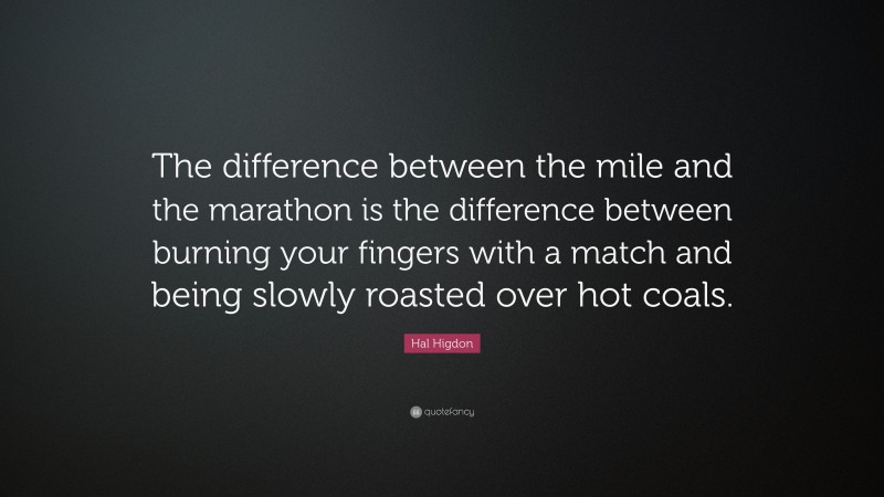 Hal Higdon Quote: “The difference between the mile and the marathon is the difference between burning your fingers with a match and being slowly roasted over hot coals.”