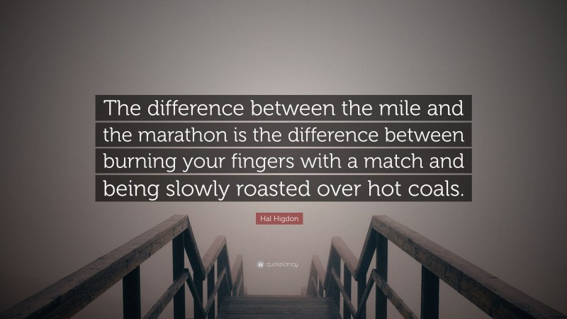 Hal Higdon Quote: “The difference between the mile and the marathon is the difference between burning your fingers with a match and being slowly roasted over hot coals.”