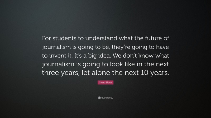 Steve Blank Quote: “For students to understand what the future of journalism is going to be, they’re going to have to invent it. It’s a big idea. We don’t know what journalism is going to look like in the next three years, let alone the next 10 years.”