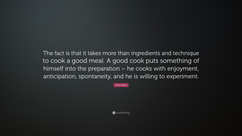 Pearl Bailey Quote: “The fact is that it takes more than ingredients and technique to cook a good meal. A good cook puts something of himself into the preparation – he cooks with enjoyment, anticipation, spontaneity, and he is willing to experiment.”