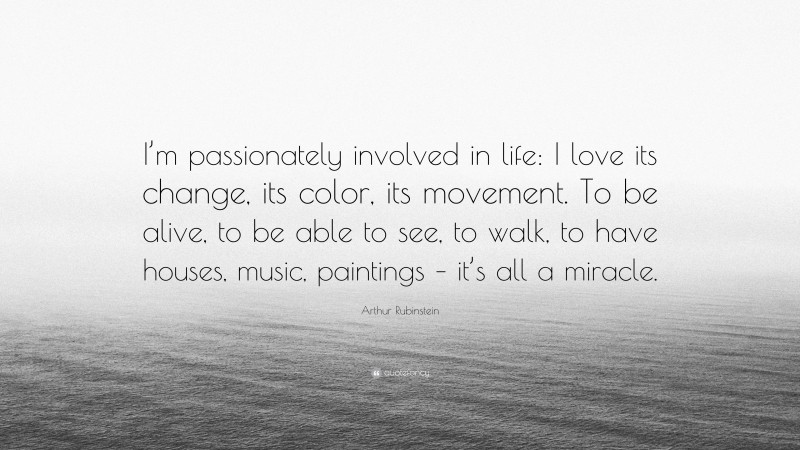 Arthur Rubinstein Quote: “I’m passionately involved in life: I love its change, its color, its movement. To be alive, to be able to see, to walk, to have houses, music, paintings – it’s all a miracle.”