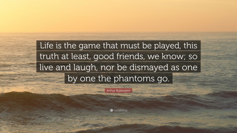 Arthur Rubinstein Quote: “Life is the game that must be played, this truth at least, good friends, we know; so live and laugh, nor be dismayed as one by one the phantoms go.”