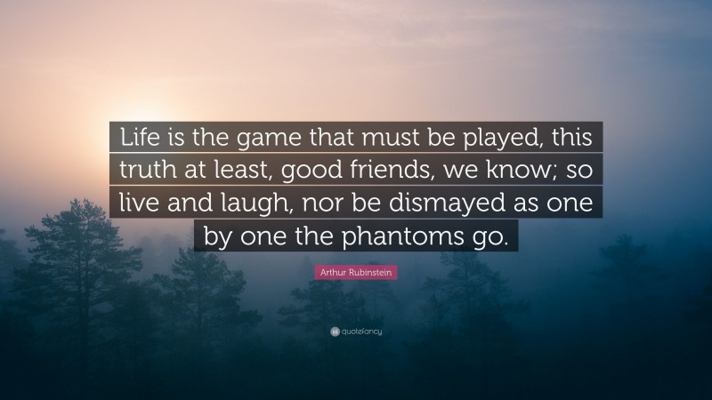 Arthur Rubinstein Quote: “Life is the game that must be played, this truth at least, good friends, we know; so live and laugh, nor be dismayed as one by one the phantoms go.”