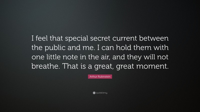 Arthur Rubinstein Quote: “I feel that special secret current between the public and me. I can hold them with one little note in the air, and they will not breathe. That is a great, great moment.”