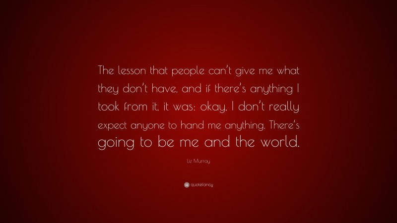 Liz Murray Quote: “The lesson that people can’t give me what they don’t have, and if there’s anything I took from it, it was: okay, I don’t really expect anyone to hand me anything. There’s going to be me and the world.”