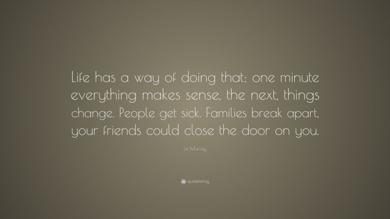 Liz Murray Quote: “Life has a way of doing that; one minute everything makes sense, the next, things change. People get sick. Families break apart, your friends could close the door on you.”