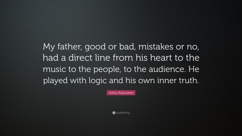 Arthur Rubinstein Quote: “My father, good or bad, mistakes or no, had a direct line from his heart to the music to the people, to the audience. He played with logic and his own inner truth.”