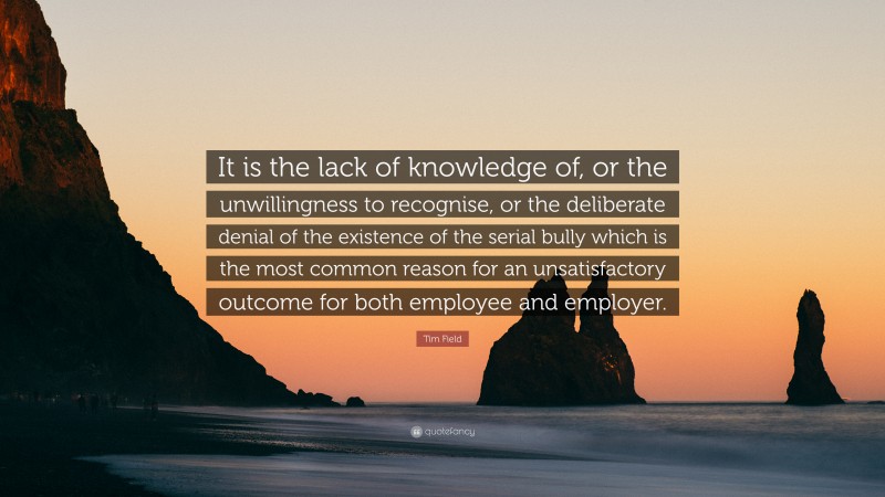 Tim Field Quote: “It is the lack of knowledge of, or the unwillingness to recognise, or the deliberate denial of the existence of the serial bully which is the most common reason for an unsatisfactory outcome for both employee and employer.”