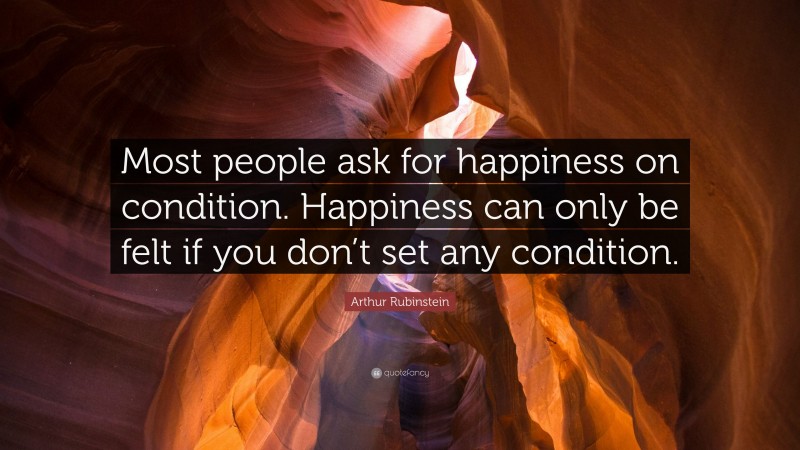 Arthur Rubinstein Quote: “Most people ask for happiness on condition. Happiness can only be felt if you don’t set any condition.”