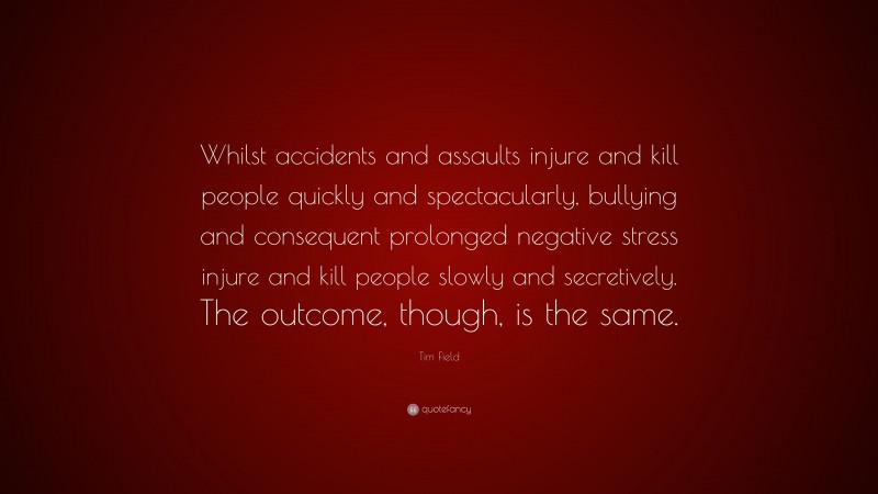 Tim Field Quote: “Whilst accidents and assaults injure and kill people quickly and spectacularly, bullying and consequent prolonged negative stress injure and kill people slowly and secretively. The outcome, though, is the same.”