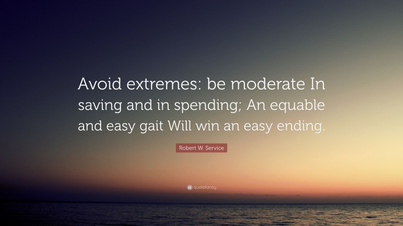 Robert W. Service Quote: “Avoid extremes: be moderate In saving and in spending; An equable and easy gait Will win an easy ending.”