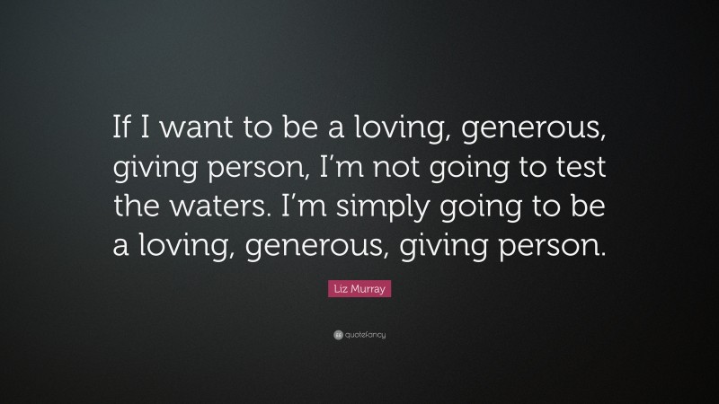 Liz Murray Quote: “If I want to be a loving, generous, giving person, I’m not going to test the waters. I’m simply going to be a loving, generous, giving person.”