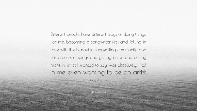 Kacey Musgraves Quote: “Different people have different ways of doing things. For me, becoming a songwriter first and falling in love with the Nashville songwriting community and the process of songs and getting better and putting more in what I wanted to say, was absolutely vital in me even wanting to be an artist.”