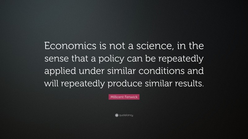 Millicent Fenwick Quote: “Economics is not a science, in the sense that a policy can be repeatedly applied under similar conditions and will repeatedly produce similar results.”
